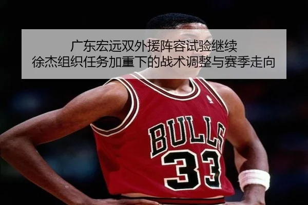 广东宏远双外援阵容试验继续 徐杰组织任务加重下的战术调整与赛季走向