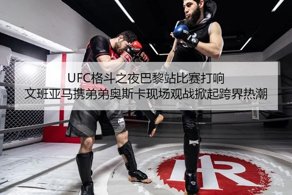 UFC格斗之夜巴黎站比赛打响 文班亚马携弟弟奥斯卡现场观战掀起跨界热潮