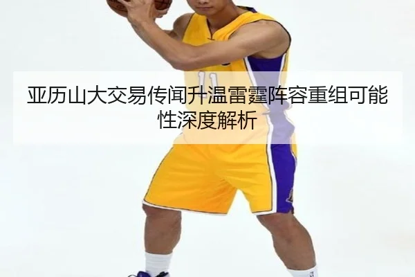 亚历山大交易传闻升温雷霆阵容重组可能性深度解析